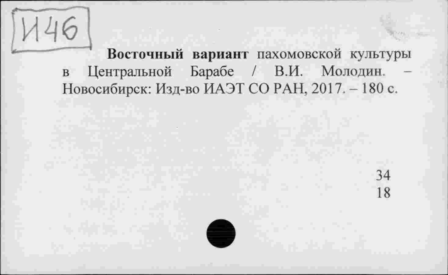 ﻿ИШ
Восточный вариант пахомовской культуры в Центральной Барабе / В. И. Мол од ин. -Новосибирск: Изд-во ИАЭТ СО РАН, 2017. - 180 с.
34
18